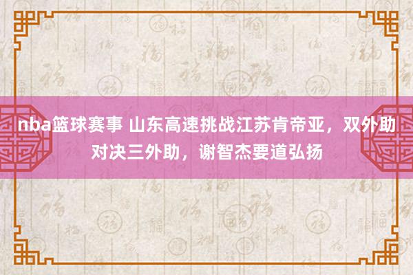 nba篮球赛事 山东高速挑战江苏肯帝亚，双外助对决三外助，谢智杰要道弘扬