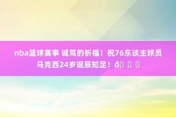 nba篮球赛事 诚笃的祈福！祝76东谈主球员马克西24岁诞辰知足！🎂