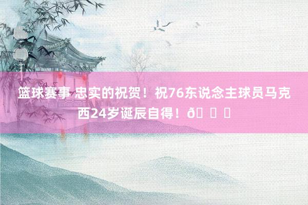 篮球赛事 忠实的祝贺！祝76东说念主球员马克西24岁诞辰自得！🎂