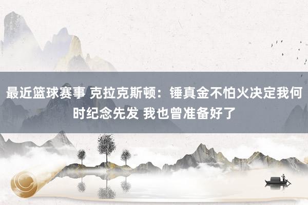 最近篮球赛事 克拉克斯顿：锤真金不怕火决定我何时纪念先发 我也曾准备好了