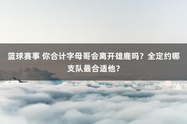 篮球赛事 你合计字母哥会离开雄鹿吗？全定约哪支队最合适他？