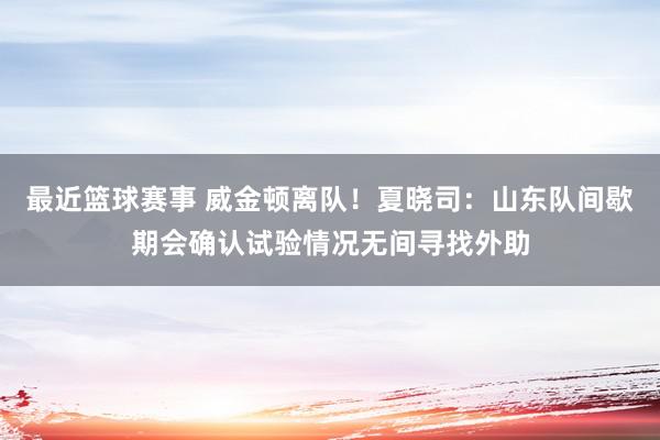 最近篮球赛事 威金顿离队！夏晓司：山东队间歇期会确认试验情况无间寻找外助