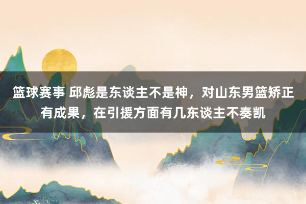 篮球赛事 邱彪是东谈主不是神，对山东男篮矫正有成果，在引援方面有几东谈主不奏凯