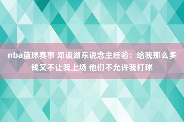 nba篮球赛事 邓谈湖东说念主经验：给我那么多钱又不让我上场 他们不允许我打球