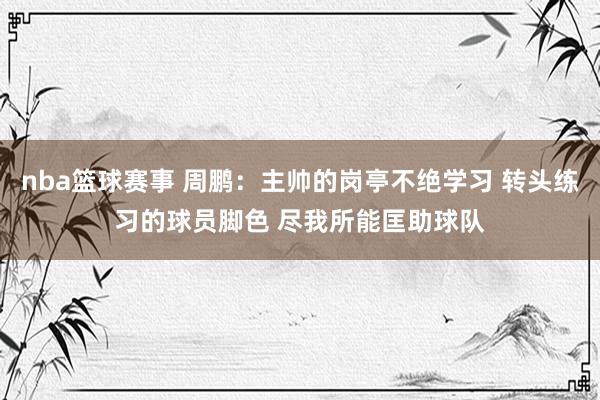 nba篮球赛事 周鹏：主帅的岗亭不绝学习 转头练习的球员脚色 尽我所能匡助球队