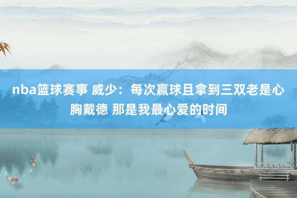 nba篮球赛事 威少：每次赢球且拿到三双老是心胸戴德 那是我最心爱的时间