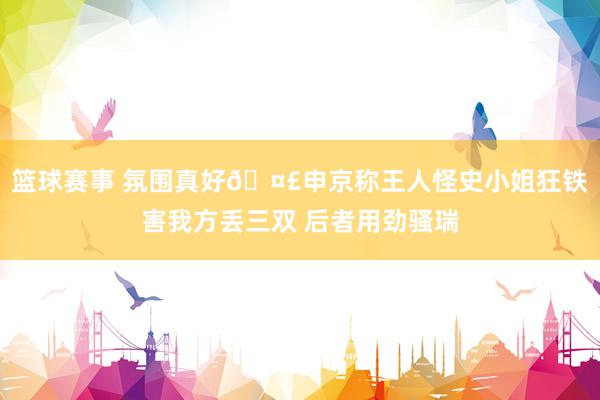 篮球赛事 氛围真好🤣申京称王人怪史小姐狂铁害我方丢三双 后者用劲骚瑞