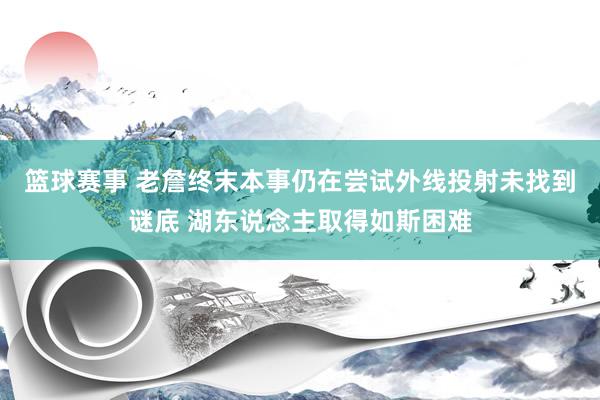 篮球赛事 老詹终末本事仍在尝试外线投射未找到谜底 湖东说念主取得如斯困难