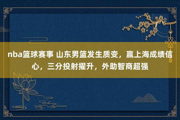 nba篮球赛事 山东男篮发生质变，赢上海成绩信心，三分投射擢升，外助智商超强