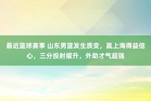 最近篮球赛事 山东男篮发生质变，赢上海得益信心，三分投射擢升，外助才气超强