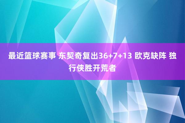 最近篮球赛事 东契奇复出36+7+13 欧克缺阵 独行侠胜开荒者