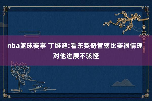 nba篮球赛事 丁维迪:看东契奇管辖比赛很情理 对他进展不骇怪