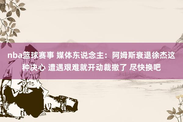 nba篮球赛事 媒体东说念主：阿姆斯衰退徐杰这种决心 遭遇艰难就开动裁撤了 尽快换吧