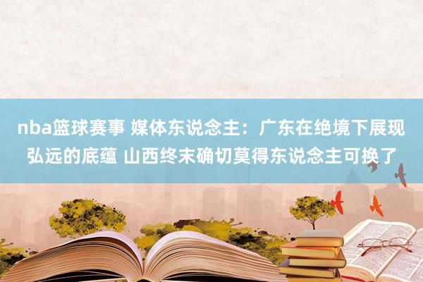 nba篮球赛事 媒体东说念主：广东在绝境下展现弘远的底蕴 山西终末确切莫得东说念主可换了