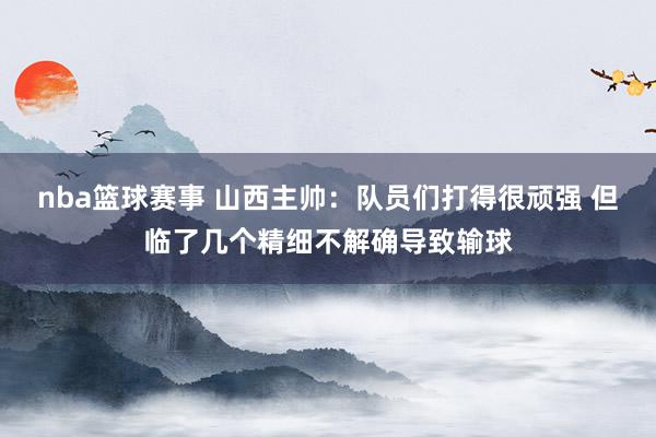 nba篮球赛事 山西主帅：队员们打得很顽强 但临了几个精细不解确导致输球