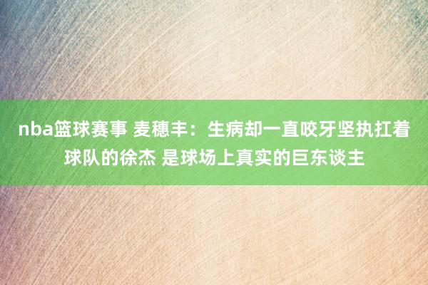 nba篮球赛事 麦穗丰：生病却一直咬牙坚执扛着球队的徐杰 是球场上真实的巨东谈主