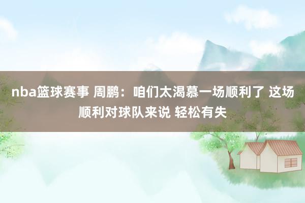 nba篮球赛事 周鹏：咱们太渴慕一场顺利了 这场顺利对球队来说 轻松有失