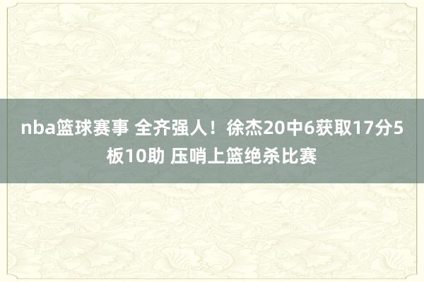 nba篮球赛事 全齐强人！徐杰20中6获取17分5板10助 压哨上篮绝杀比赛