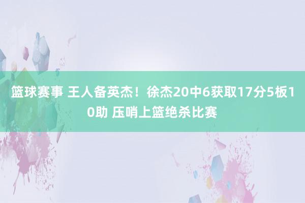 篮球赛事 王人备英杰！徐杰20中6获取17分5板10助 压哨上篮绝杀比赛