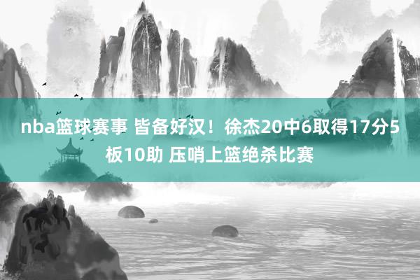 nba篮球赛事 皆备好汉！徐杰20中6取得17分5板10助 压哨上篮绝杀比赛