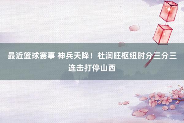 最近篮球赛事 神兵天降！杜润旺枢纽时分三分三连击打停山西