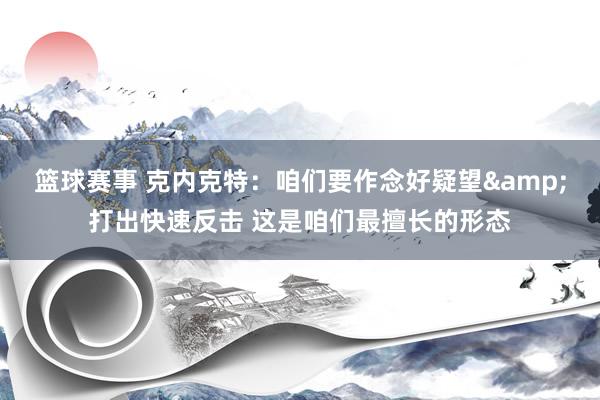 篮球赛事 克内克特：咱们要作念好疑望&打出快速反击 这是咱们最擅长的形态