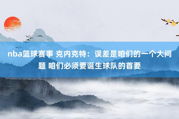 nba篮球赛事 克内克特：误差是咱们的一个大问题 咱们必须要诞生球队的首要