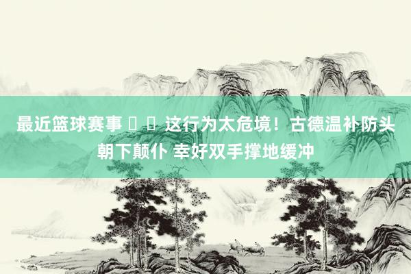 最近篮球赛事 ⚠️这行为太危境！古德温补防头朝下颠仆 幸好双手撑地缓冲