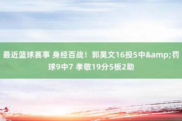 最近篮球赛事 身经百战！郭昊文16投5中&罚球9中7 孝敬19分5板2助