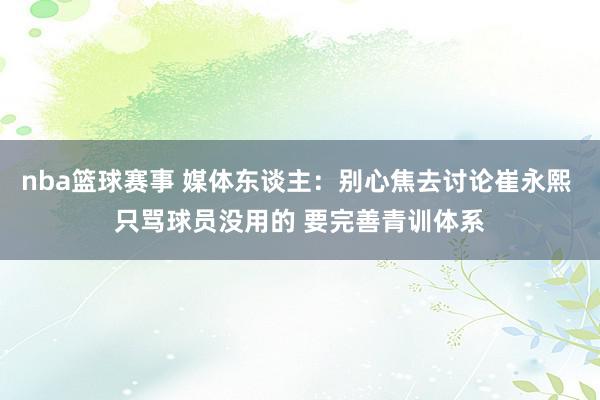 nba篮球赛事 媒体东谈主：别心焦去讨论崔永熙 只骂球员没用的 要完善青训体系