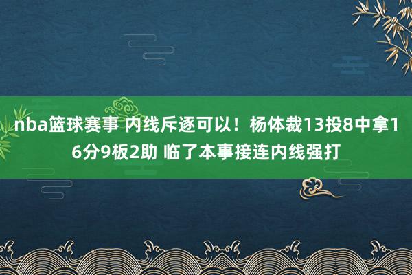 nba篮球赛事 内线斥逐可以！杨体裁13投8中拿16分9板2助 临了本事接连内线强打