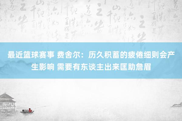 最近篮球赛事 费舍尔：历久积蓄的疲倦细则会产生影响 需要有东谈主出来匡助詹眉