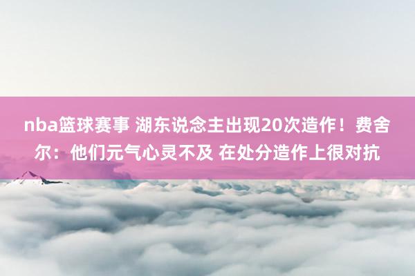 nba篮球赛事 湖东说念主出现20次造作！费舍尔：他们元气心灵不及 在处分造作上很对抗