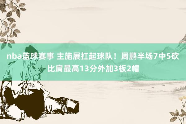 nba篮球赛事 主施展扛起球队！周鹏半场7中5砍比肩最高13分外加3板2帽