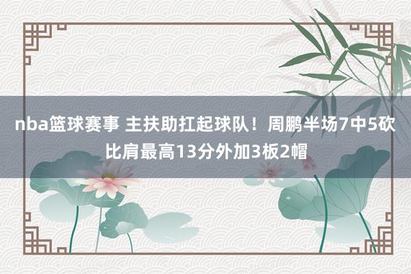 nba篮球赛事 主扶助扛起球队！周鹏半场7中5砍比肩最高13分外加3板2帽