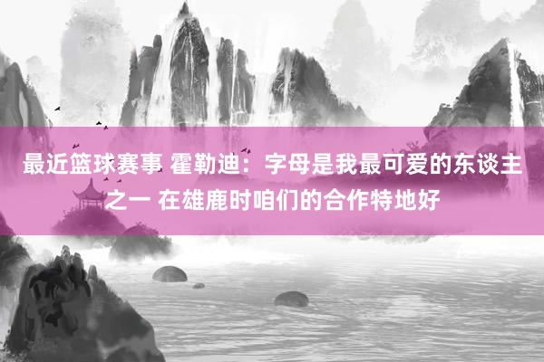 最近篮球赛事 霍勒迪：字母是我最可爱的东谈主之一 在雄鹿时咱们的合作特地好