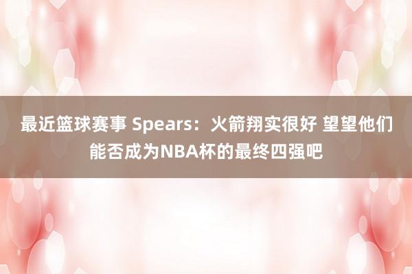 最近篮球赛事 Spears：火箭翔实很好 望望他们能否成为NBA杯的最终四强吧