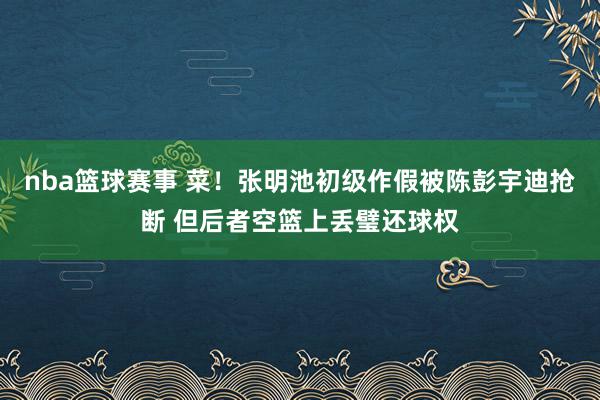 nba篮球赛事 菜！张明池初级作假被陈彭宇迪抢断 但后者空篮上丢璧还球权