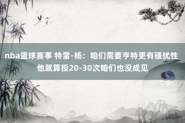 nba篮球赛事 特雷-杨：咱们需要亨特更有骚扰性 他就算投20-30次咱们也没成见