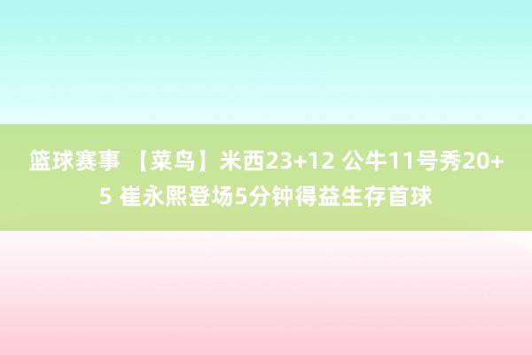 篮球赛事 【菜鸟】米西23+12 公牛11号秀20+5 崔永熙登场5分钟得益生存首球