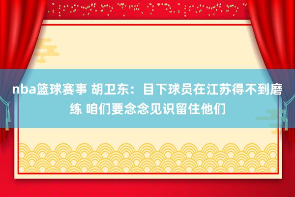 nba篮球赛事 胡卫东：目下球员在江苏得不到磨练 咱们要念念见识留住他们