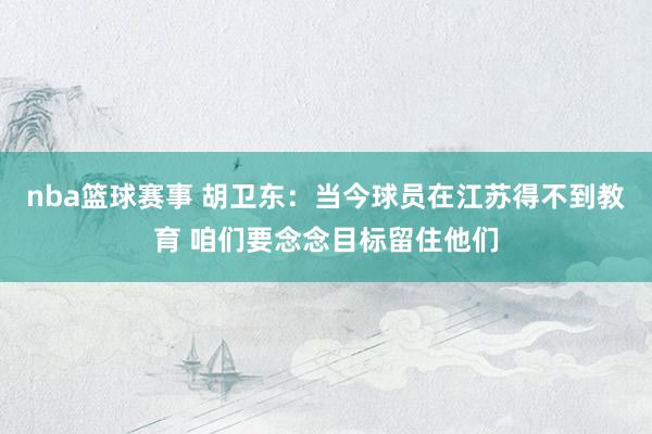 nba篮球赛事 胡卫东：当今球员在江苏得不到教育 咱们要念念目标留住他们