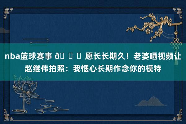 nba篮球赛事 😁愿长长期久！老婆晒视频让赵继伟拍照：我惬心长期作念你的模特