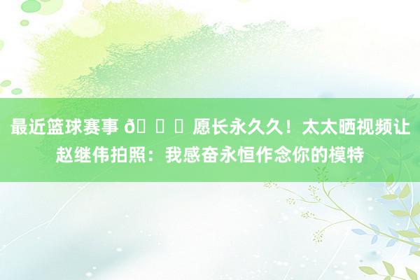 最近篮球赛事 😁愿长永久久！太太晒视频让赵继伟拍照：我感奋永恒作念你的模特