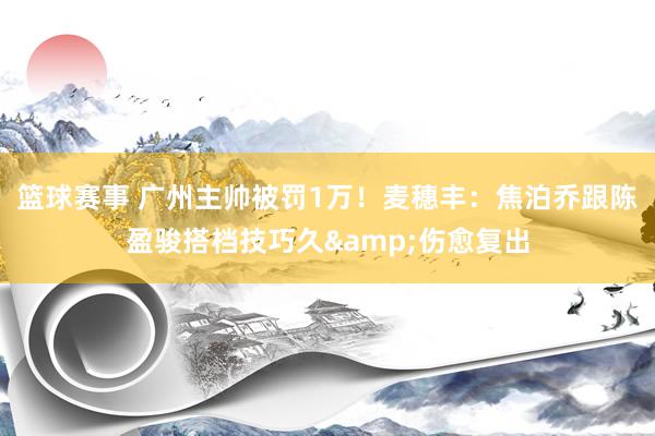 篮球赛事 广州主帅被罚1万！麦穗丰：焦泊乔跟陈盈骏搭档技巧久&伤愈复出