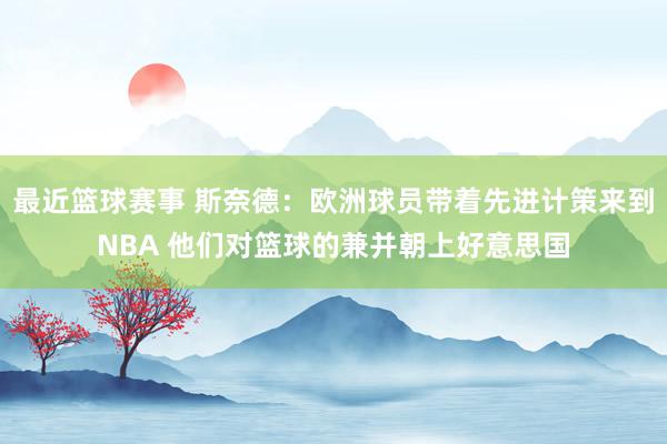 最近篮球赛事 斯奈德：欧洲球员带着先进计策来到NBA 他们对篮球的兼并朝上好意思国