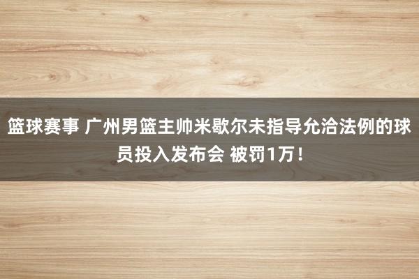 篮球赛事 广州男篮主帅米歇尔未指导允洽法例的球员投入发布会 被罚1万！