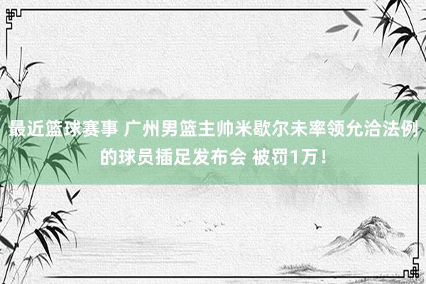 最近篮球赛事 广州男篮主帅米歇尔未率领允洽法例的球员插足发布会 被罚1万！