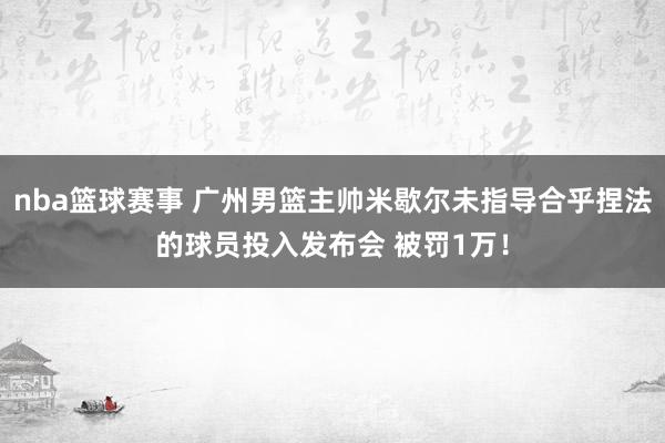 nba篮球赛事 广州男篮主帅米歇尔未指导合乎捏法的球员投入发布会 被罚1万！