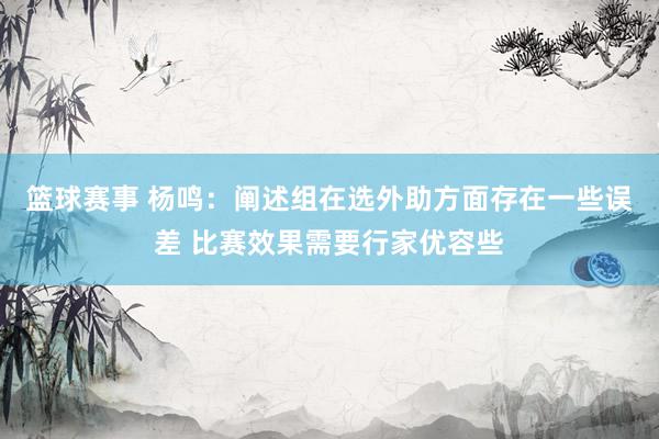 篮球赛事 杨鸣：阐述组在选外助方面存在一些误差 比赛效果需要行家优容些